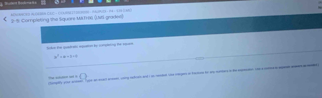 Student Bookmańks 
ADVANCED ALGEBRA C&C - COURSE27.0831000 - PALIPUD - P4 - 539 (LMS) 
2-5: Completing the Square MATHXL (LMS graded) ` 
Solve the quadratic equation by completing the square.
3r^2+4r+3=0
The solution set is ('Simplify your answer. Type an exact answer, using radicals and i as needed. Use integers or fractions for any numbers in the expression. Use a cvema is separste anwers a raded) 
 □ 