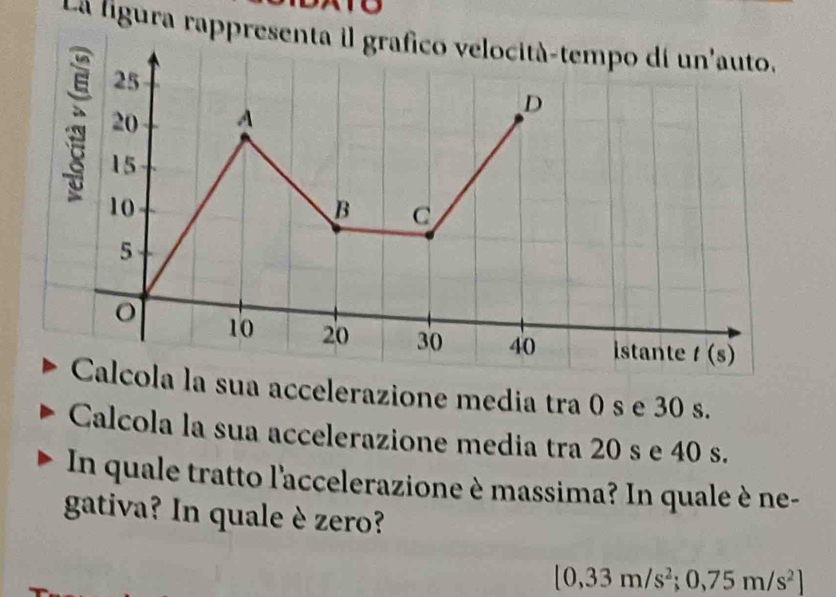 La ligura rappresenta il grafico velocità-tempo dí un'auto.
25
20 A 
D
15
10
B C
5
o 10 20 30 40 istante t(s)
Calcola la sua accelerazione media tra 0 s e 30 s. 
Calcola la sua accelerazione media tra 20 s e 40 s. 
In quale tratto l'accelerazione è massima? In quale è ne- 
gativa? In quale è zero?
[0,33m/s^2;0,75m/s^2]