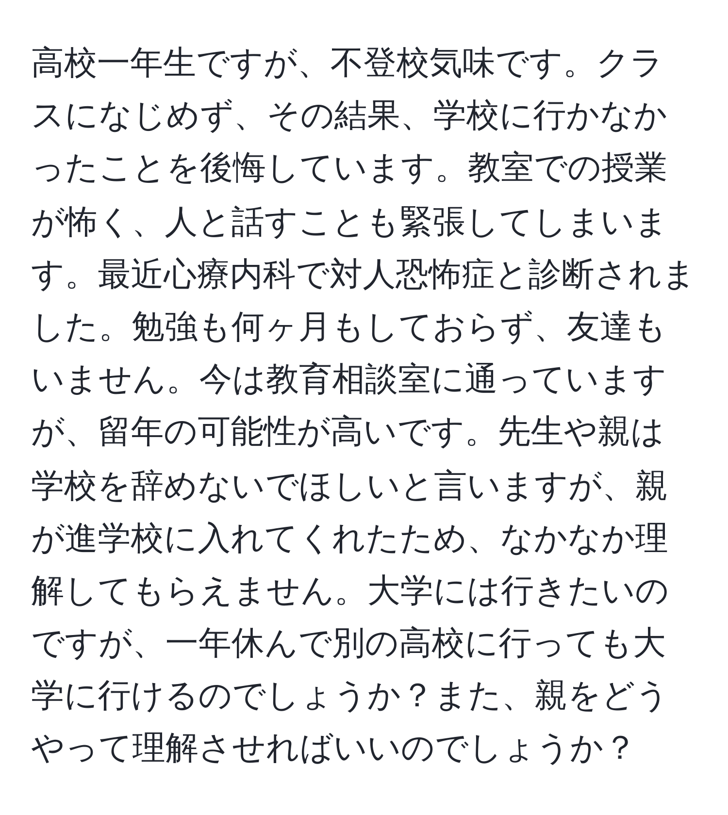 高校一年生ですが、不登校気味です。クラスになじめず、その結果、学校に行かなかったことを後悔しています。教室での授業が怖く、人と話すことも緊張してしまいます。最近心療内科で対人恐怖症と診断されました。勉強も何ヶ月もしておらず、友達もいません。今は教育相談室に通っていますが、留年の可能性が高いです。先生や親は学校を辞めないでほしいと言いますが、親が進学校に入れてくれたため、なかなか理解してもらえません。大学には行きたいのですが、一年休んで別の高校に行っても大学に行けるのでしょうか？また、親をどうやって理解させればいいのでしょうか？