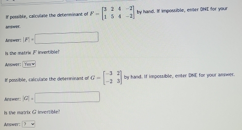 If possible, calculate the determinant of F=beginbmatrix 3&2&4&-2 1&5&4&-2endbmatrix by hand. If impossible, enter DNE for your 
answer. 
Answer: |F|=□
Is the matrix F invertible? 
Answer: 
If possible, calculate the determinant of G=beginbmatrix -3&2 -2&3endbmatrix by hand. If impossible, enter DNE for your answer. 
Answer; |G|=□
Is the matrix G invertible? 
Answer: |?v