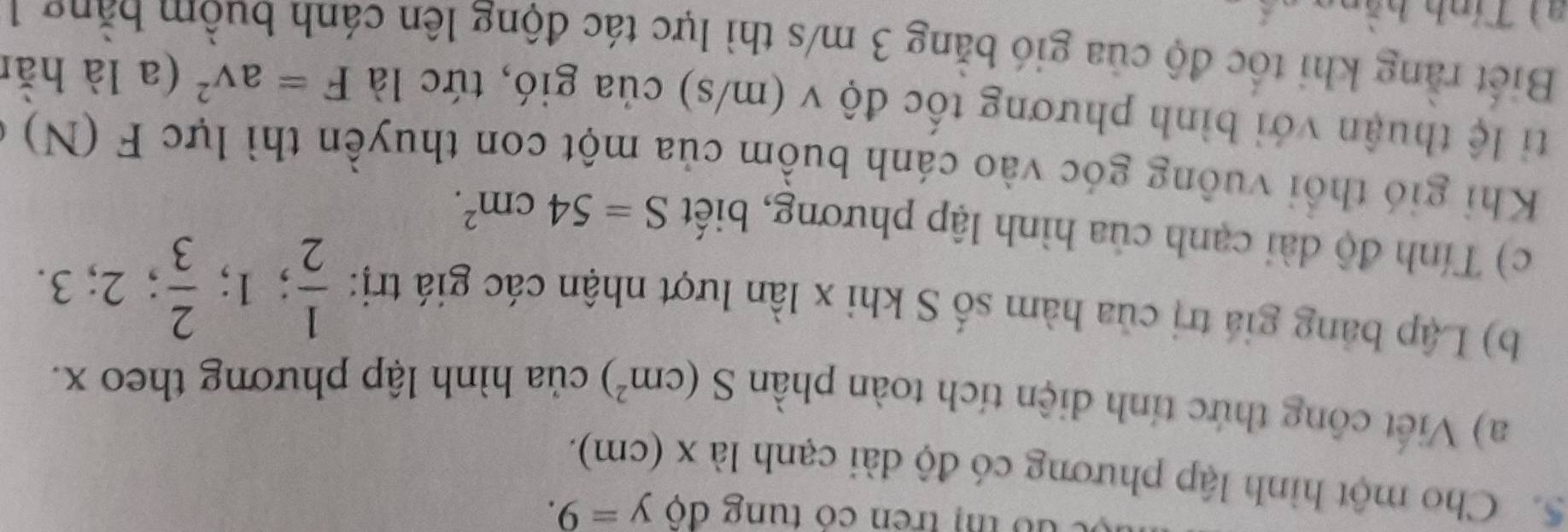 dó thị trên có tung độ y=9. 
5. Cho một hình lập phương có độ dài cạnh là x (cm). 
a) Viết công thức tính diện tích toàn phần S(cm^2) của hình lập phương theo x. 
b) Lập bảng giá trị của hàm số S khi x lần lượt nhận các giá trị:  1/2 ; 1;  2/3 ; 2; 3. 
c) Tính độ dài cạnh của hình lập phương, biết S=54cm^2. 
Khi gió thổi vuông góc vào cánh buồm của một con thuyền thì lực F(N)
ti lệ thuận với bình phương tốc độ v (m/s) của gió, tức là F=av^2 (a là hằn 
Biết rằng khi tốc độ của gió băng 3 m/s thì lực tác động lên cánh buồm bằng 1
al Tính hằng