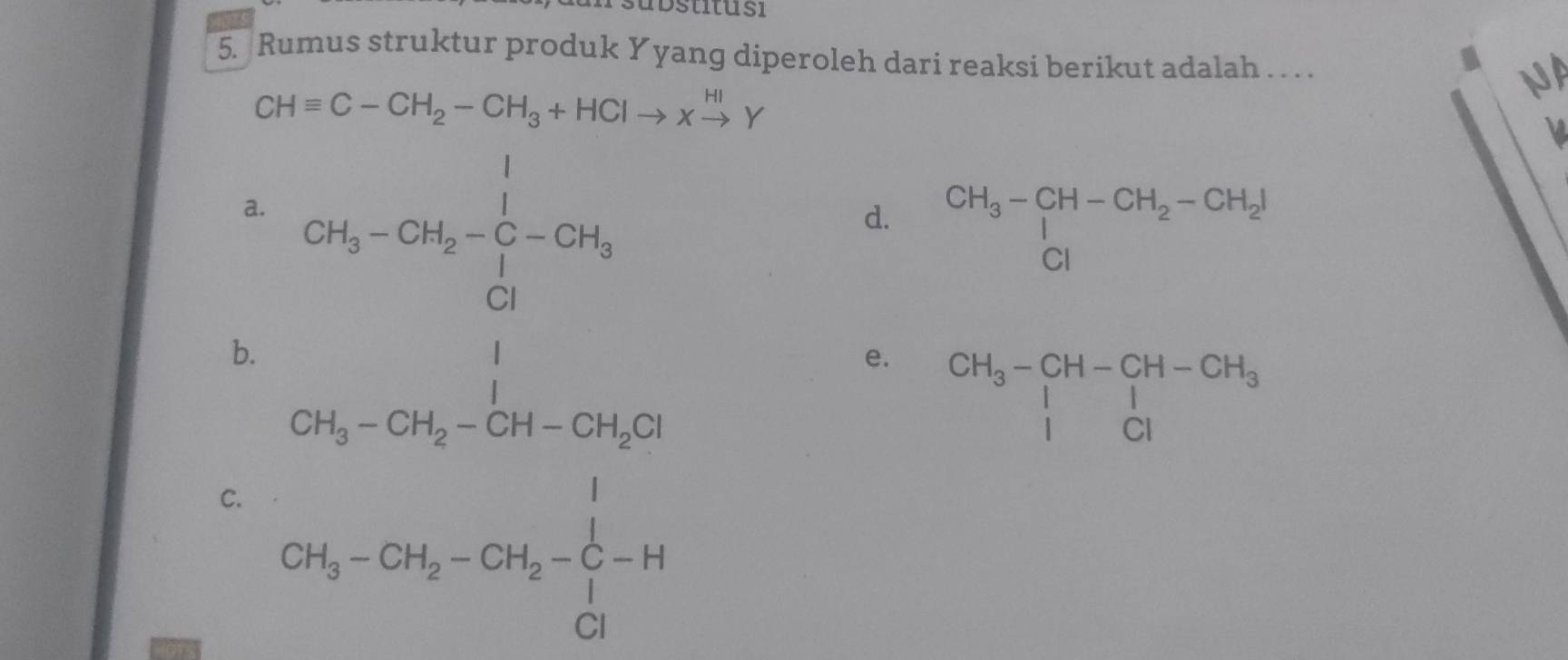 stitu s i
5. Rumus struktur produk Yyang diperoleh dari reaksi berikut adalah . . . . NA
CHequiv C-CH_2-CH_3+HClto xxrightarrow HIY
L
a.
b. 2S_3-2ber= 1/2 -2r_3=  1/10 -2r_3
d. beginarrayr CH_3-CH-CH_2-CH_2I CIendarray
e. beginarrayr CH_3-CH-CH-CH_3 |CIendarray
C. CH_3-CH_2-CH_2-CH_2-C-H