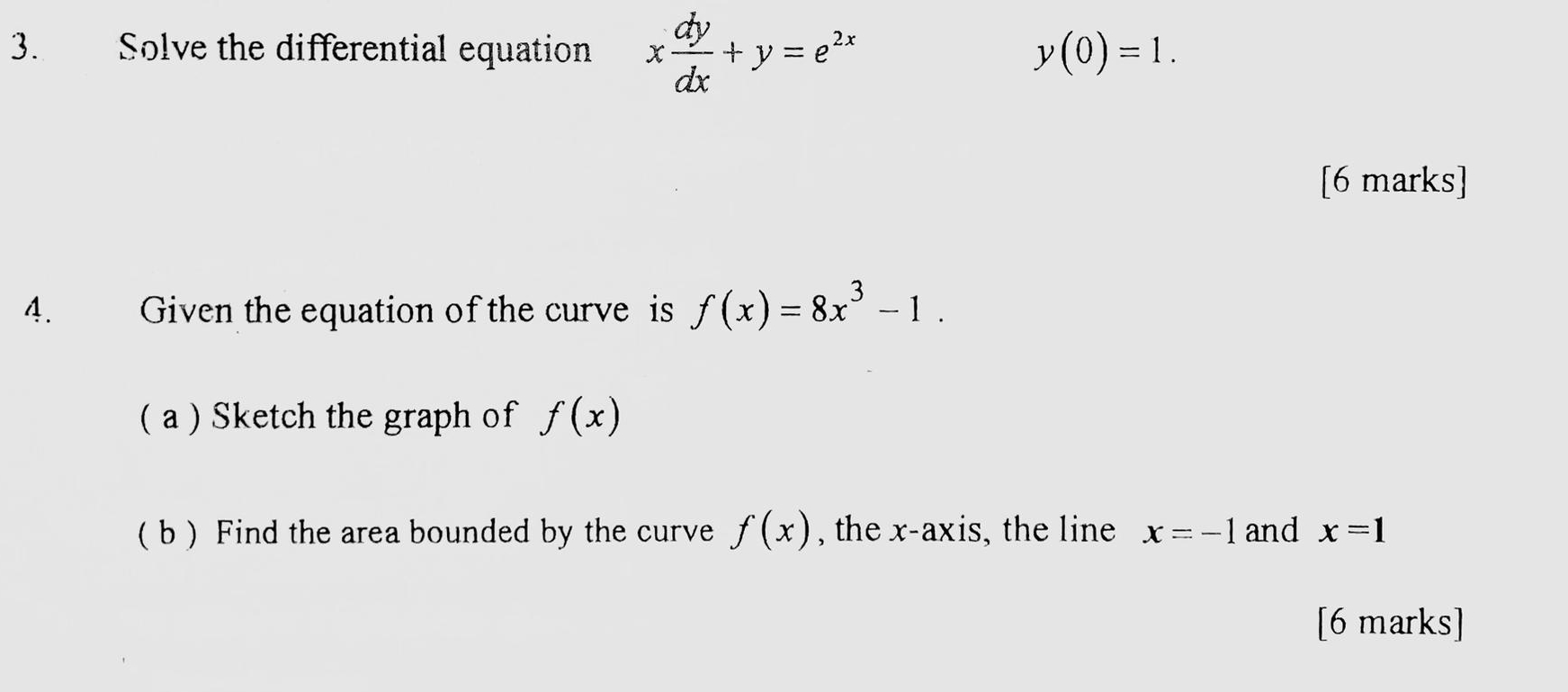 Solve the differential equation x dy/dx +y=e^(2x)
y(0)=1. 
[6 marks] 
4. Given the equation of the curve is f(x)=8x^3-1. 
( a ) Sketch the graph of f(x)
( b ) Find the area bounded by the curve f(x) , the x-axis, the line x=-1 and x=1
[6 marks]