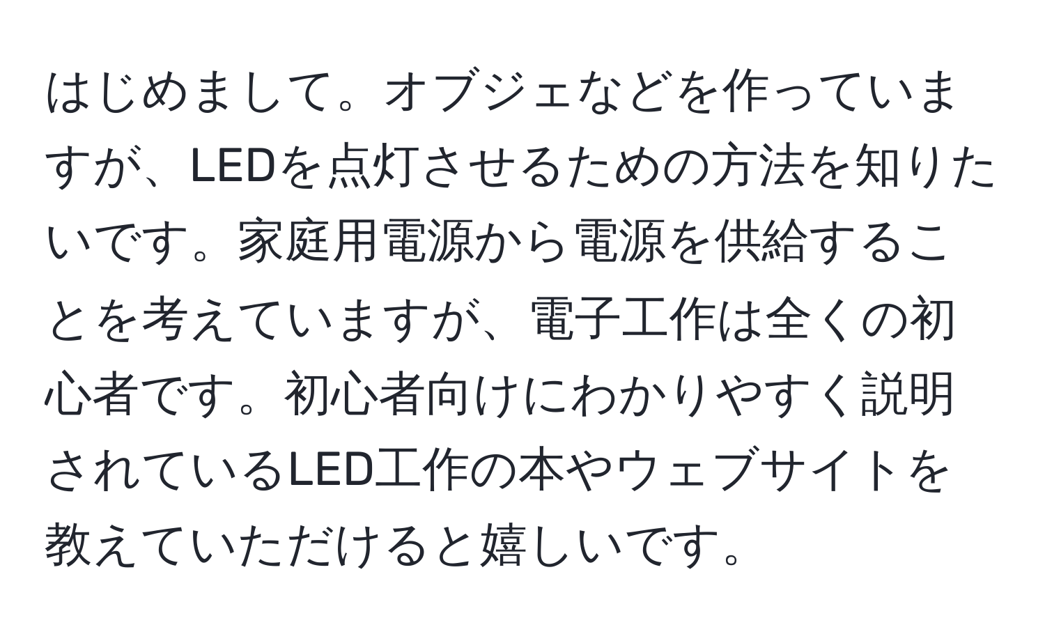 はじめまして。オブジェなどを作っていますが、LEDを点灯させるための方法を知りたいです。家庭用電源から電源を供給することを考えていますが、電子工作は全くの初心者です。初心者向けにわかりやすく説明されているLED工作の本やウェブサイトを教えていただけると嬉しいです。