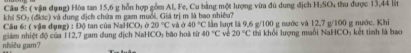 ( vận dụng) Hòa tan 15, 6 g hỗn hợp gồm Al, Fe, Cu bằng một lượng vừa đủ dung dịch H_2SO_4 thu được 13,44 lít 
khí SO₂ (đktc) và dung dịch chứa m gam muổi. Giá trị m là bao nhiêu? 
Câu 6: ( vận dụng) : Độ tan của NaH [CO_3 Ở 20°C và ở 40°C lần lượt là 9,6 g/100 g nước và 12,7 g/100 g nước. Khi 
giảm nhiệt độ của 112,7 gam dung dịch NaHCO₃ bão hoà từ 40°C về 20°C thì khối lượng muối NaHCO₃ kết tinh là bao 
nhiêu gam?