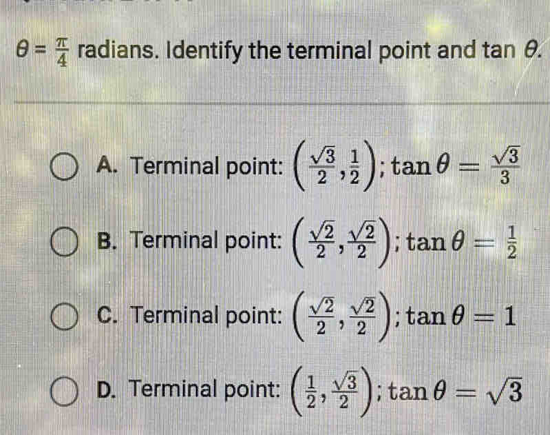 θ = π /4  radians. Identify the terminal point and tan θ.
A. Terminal point: ( sqrt(3)/2 , 1/2 ); tan θ = sqrt(3)/3 
B. Terminal point: ( sqrt(2)/2 , sqrt(2)/2 ); tan θ = 1/2 
C. Terminal point: ( sqrt(2)/2 , sqrt(2)/2 ); tan θ =1
D. Terminal point: ( 1/2 , sqrt(3)/2 ); tan θ =sqrt(3)