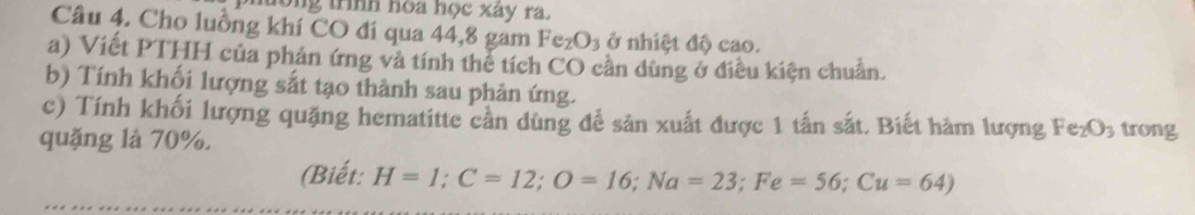 tong trình hòa học xây ra. 
Câu 4. Cho luồng khí CO đi qua 44, 8 gam Fe_2O_3 ở nhiệt độ cao. 
a) Viết PTHH của phản ứng và tính thể tích CO cần dùng ở điều kiện chuẩn. 
b) Tính khối lượng sắt tạo thành sau phản ứng. 
c) Tính khối lượng quặng hematitte cần dùng để sản xuất được 1 tấn sắt. Biết hàm lượng Fe_2O_3 trong 
quặng là 70%. 
(Biết: H=1; C=12; O=16; Na=23; Fe=56; Cu=64)