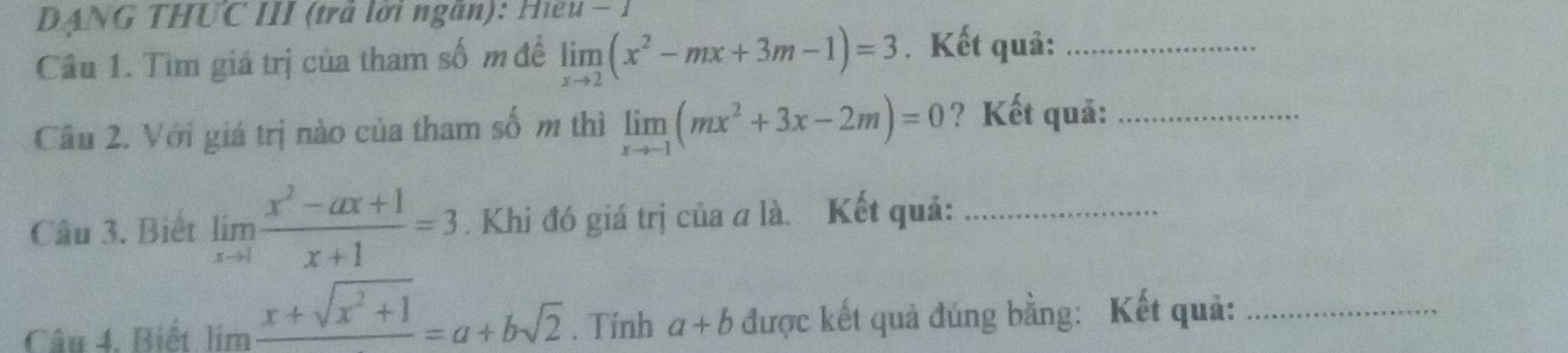 DANG THUC III (trả lời ngăn): Hiều - 1 
Câu 1. Tìm giá trị của tham số m đề limlimits _xto 2(x^2-mx+3m-1)=3. Kết quả:_ 
Cầu 2. Với giá trị nào của tham số m thì limlimits _xto -1(mx^2+3x-2m)=0 ? Kết quả:_ 
Câu 3. Biết limlimits _xto 1 (x^2-ax+1)/x+1 =3. Khi đó giá trị của a là. Kết quả:_ 
Câu 4. Biết lim frac x+sqrt(x^2+1)=a+bsqrt(2). Tính a+b được kết quả đúng bằng: Kết quả:_