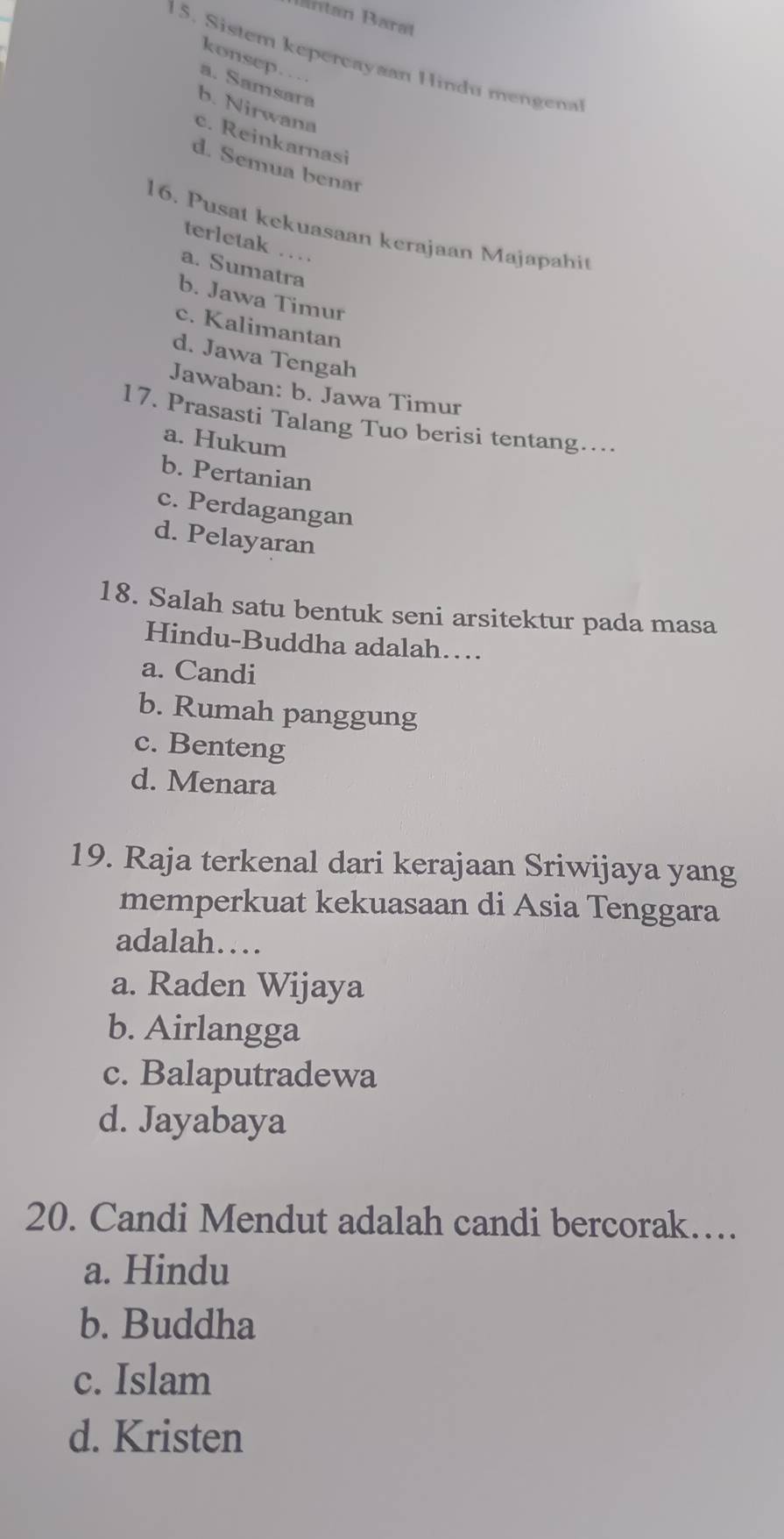 lantan Barat
konsep.
15. Sistem kepercayaan Hindu mengena
a. Samsara
b. Nirwana
c. Reinkarnasi
d. Semua benar
16. Pusat kekuasaan kerajaan Majapahit
terletak …
a. Sumatra
b. Jawa Timur
c. Kalimantan
d. Jawa Tengah
Jawaban: b. Jawa Timur
17. Prasasti Talang Tuo berisi tentang…
a. Hukum
b. Pertanian
c. Perdagangan
d. Pelayaran
18. Salah satu bentuk seni arsitektur pada masa
Hindu-Buddha adalah…
a. Candi
b. Rumah panggung
c. Benteng
d. Menara
19. Raja terkenal dari kerajaan Sriwijaya yang
memperkuat kekuasaan di Asia Tenggara
adalah…
a. Raden Wijaya
b. Airlangga
c. Balaputradewa
d. Jayabaya
20. Candi Mendut adalah candi bercorak…
a. Hindu
b. Buddha
c. Islam
d. Kristen