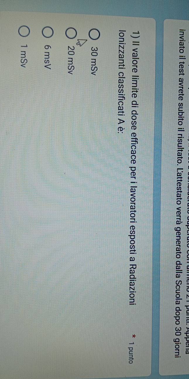 punti. Appena
inviato il test avrete subito il risultato. L'attestato verrà generato dalla Scuola dopo 30 giorni
1) II valore limite di dose efficace per i lavoratori esposti a Radiazioni 1 punto
Ionizzanti classificati A è:
30 mSv
20 mSv
6 msV
1mSv