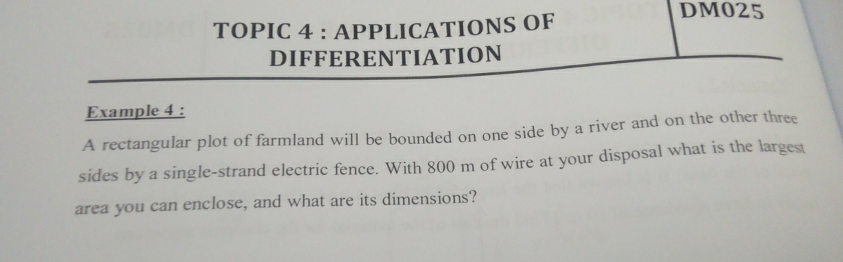 DM025 
TOPIC 4 : APPLICATIONS OF 
DIFFERENTIATION 
Example 4 : 
A rectangular plot of farmland will be bounded on one side by a river and on the other three 
sides by a single-strand electric fence. With 800 m of wire at your disposal what is the largest 
area you can enclose, and what are its dimensions?