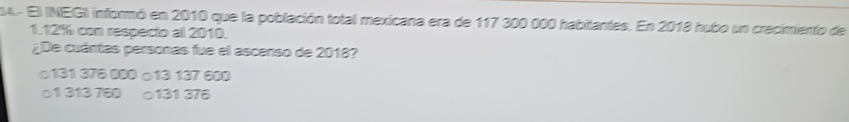 4- El INEGI informó en 2010 que la población total mexicana era de 117 300 000 habitantes. En 2018 hubo un crecimiento de
1.12% con respecio al 2010.
¿De cuántas personas fue el ascenso de 2018?
o131 376 000 o13 137 600
01 313 780 o131 376