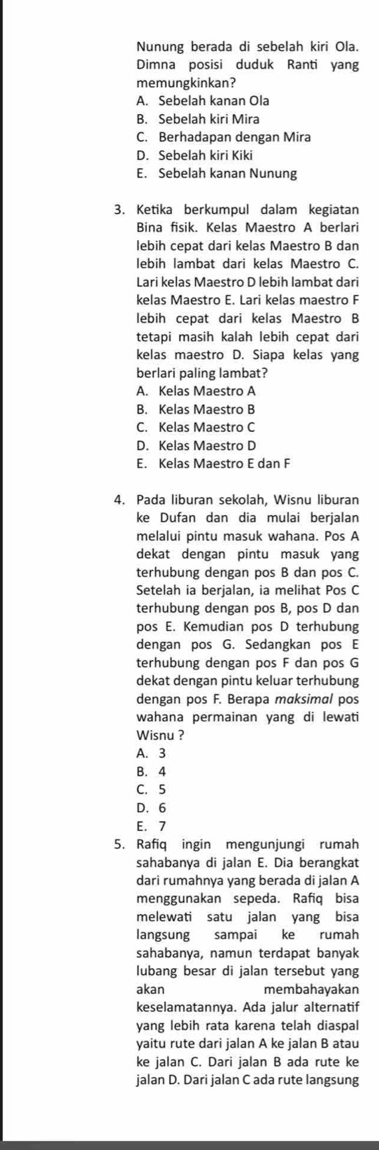 Nunung berada di sebelah kiri Ola.
Dimna posisi duduk Ranti yan
memungkinkan?
A. Sebelah kanan Ola
B. Sebelah kiri Mira
C. Berhadapan dengan Mira
D. Sebelah kiri Kiki
E. Sebelah kanan Nunung
3. Ketika berkumpul dalam kegiatan
Bina fisik. Kelas Maestro A berlari
lebih cepat dari kelas Maestro B dan
lebih lambat dari kelas Maestro C.
Lari kelas Maestro D lebih lambat dari
kelas Maestro E. Lari kelas maestro F
lebih cepat dari kelas Maestro B
tetapi masih kalah lebih cepat dari
kelas maestro D. Siapa kelas yang
berlari paling lambat?
A. Kelas Maestro A
B. Kelas Maestro B
C. Kelas Maestro C
D. Kelas Maestro D
E. Kelas Maestro E dan F
4. Pada liburan sekolah, Wisnu liburan
ke Dufan dan dia mulai berjalan
melalui pintu masuk wahana. Pos A
dekat dengan pintu masuk yang
terhubung dengan pos B dan pos C.
Setelah ia berjalan, ia melihat Pos C
terhubung dengan pos B, pos D dan
pos E. Kemudian pos D terhubung
dengan pos G. Sedangkan pos E
terhubung dengan pos F dan pos G
dekat dengan pintu keluar terhubung
dengan pos F. Berapa maksimal pos
wahana permainan yang di lewati
Wisnu ?
A. 3
B. 4
C. 5
D. 6
E. 7
5. Rafiq ingin mengunjungi rumah
sahabanya di jalan E. Dia berangkat
dari rumahnya yang berada di jalan A
menggunakan sepeda. Rafiq bisa
melewati satu jalan yang bisa
langsung sampai ke rumah
sahabanya, namun terdapat banyak
lubang besar di jalan tersebut yang
akan membahayakan
keselamatannya. Ada jalur alternatif
yang lebih rata karena telah diaspal
yaitu rute dari jalan A ke jalan B atau
ke jalan C. Dari jalan B ada rute ke
jalan D. Dari jalan C ada rute langsung