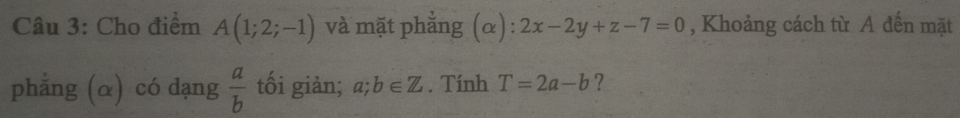 Cho điểm A(1;2;-1) và mặt phẳng (α): 2x-2y+z-7=0 , Khoảng cách từ A đến mặt 
phẳng (α) có dạng  a/b  tối giản; a;b∈ Z. Tính T=2a-b ?