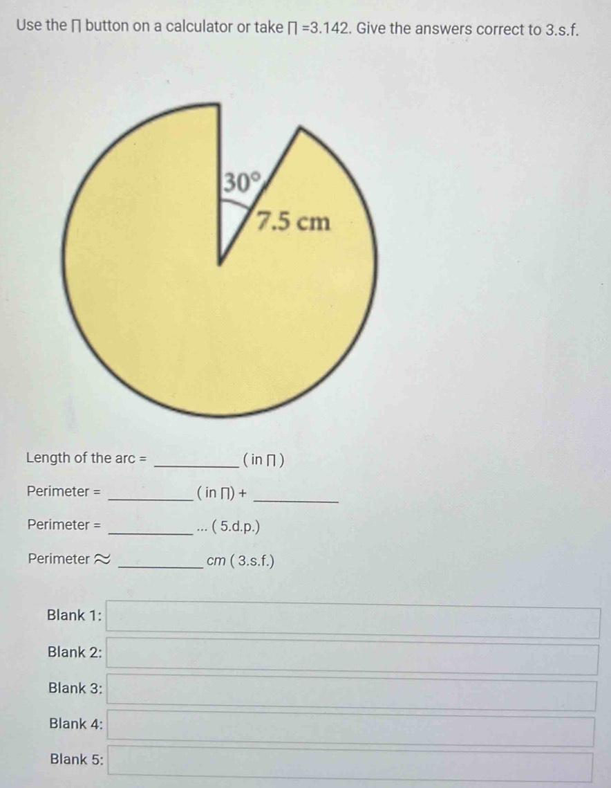 Use the ∩ button on a calculator or take □ =3.142. Give the answers correct to 3.s.f.
Length of the arc = _(in∩)
Perimeter = _ (inπ )+ _
Perimeter =
_...(5.d.p.)
Perimeter 
_ cm(3.s.f.)
Blank 1: k=(1)△ Al
Blank 2:
□ □
Blank 3: □ _ 
Blank 4: a d
Blank 5: □