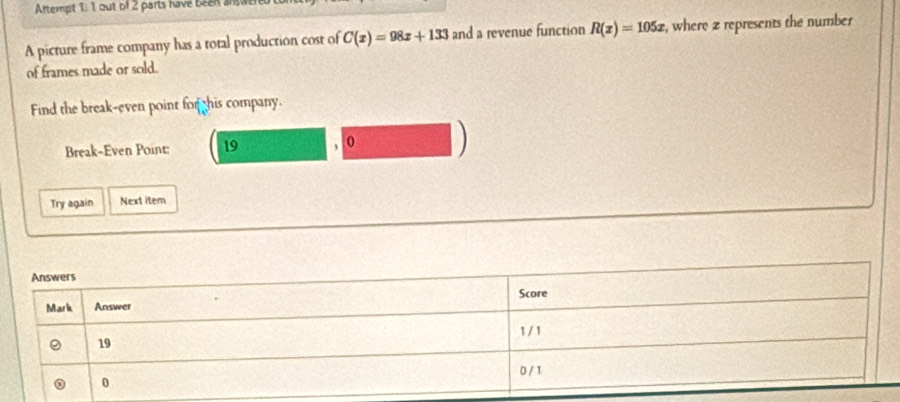 Artempt 1: 1 out of 2 parts have been answe 
A picture frame company has a total production cost of C(x)=98x+133 and a revenue function R(x)=105x , where z represents the number 
of frames made or sold. 
Find the break-even point for his company. 
Break-Even Point: 19 0 ) 
Try again Next item