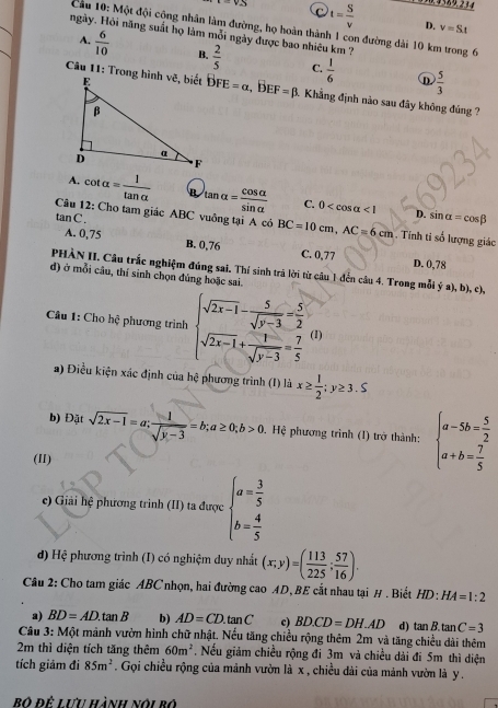 C
i=v__  t= S/v  D. v=St
Cầu 10: Một đội cộng nhân làm đường, họ hoàn thành 1 con đường dài 10 km trong 6
Hgày. Hỏi năng suất họ làm mỗi ngày được bao nhiêu km ?
A.  6/10  B.  2/5  C.  1/6   5/3 
D
bFE=alpha ,BEF=beta 3. Khẳng định nào sau đây không đúng ?
A. cot alpha = 1/tan alpha   B tan alpha = cos alpha /sin alpha   C. 0 <1</tex> sin alpha =cos beta
tan C.
D.
Câu 12: Cho tam giác ABC vuông tại A có BC=10cm,AC=6cm. Tính tỉ số lượng giác
A. 0,75 B. 0,76 C. 0,77 D. 0,78
PHÀN II. Câu trắc nghiệm đúng sai. Thí sinh trả lời từ câu 1 đến câu 4. Trong mỗi ya),b),c),
d) ở mỗi câu, thí sinh chọn đúng hoặc sai.
Câu 1: Cho hệ phương trình beginarrayl sqrt(2x-1)- 5/sqrt(y-3) = 5/2  sqrt(2x-1)+ 1/sqrt(y-3) = 7/5 endarray. (1)
a) Điều kiện xác định của hệ phương trình (I) là x≥  1/2 ;y≥ 3.5
b) Đặt sqrt(2x-1)=a; 1/sqrt(y-3) =b;a≥ 0;b>0 Hệ phương trình (I) trở thành: beginarrayl a-5b= 5/2  a+b= 7/5 endarray.
(II)
e) Giải hệ phương trình (II) ta được beginarrayl a= 3/5  b= 4/5 endarray.
d) Hệ phương trình (I) có nghiệm duy nhất (x;y)=( 113/225 ; 57/16 ).
Câu 2: Cho tam giác ABC nhọn, hai đường cao AD, BE cắt nhau tại # . Biết HD:HA=1:2
a) BD=AD.tan B b) AD=CD.tan C c) BD.CD=DH.AD d) tan B.tan C=3
Cầu 3: Một mảnh vườn hình chữ nhật. Nếu tăng chiều rộng thêm 2m và tăng chiều dài thêm
2m thì diện tích tăng thêm 60m^2. Nếu giảm chiều rộng đi 3m và chiều dài đi 5m thì diện
tích giảm đi 85m^2. Gọi chiều rộng của mảnh vườn là x , chiều dài của mảnh vườn là y .
Bộ để Lưu hành nói bộ