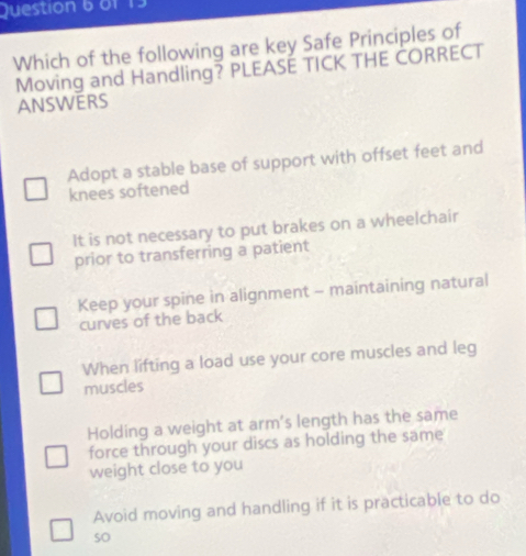 6f 13
Which of the following are key Safe Principles of
Moving and Handling? PLEASÉ TICK THE ČORRECT
ANSWERS
Adopt a stable base of support with offset feet and
knees softened
It is not necessary to put brakes on a wheelchair
prior to transferring a patient
Keep your spine in alignment - maintaining natural
curves of the back
When lifting a load use your core muscles and leg
muscles
Holding a weight at arm's length has the same
force through your discs as holding the same
weight close to you
Avoid moving and handling if it is practicable to do
so