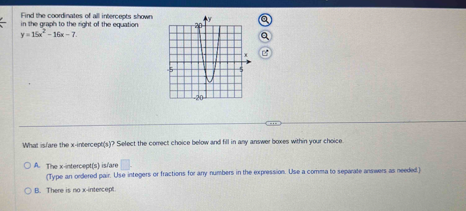 Find the coordinates of all intercepts shown
in the graph to the right of the equation
y=15x^2-16x-7. 
What is/are the x-intercept(s)? Select the correct choice below and fill in any answer boxes within your choice.
A. The x-intercept(s) is/are □. 
(Type an ordered pair. Use integers or fractions for any numbers in the expression. Use a comma to separate answers as needed.)
B. There is no x-intercept.