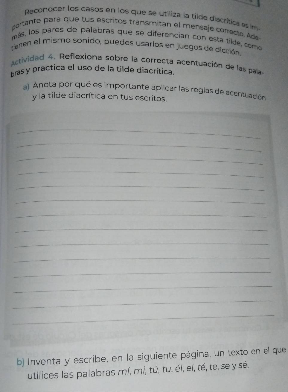 Reconocer los casos en los que se utiliza la tilde diacrítica es im 
portante para que tus escritos transmitan el mensaje correcto. Ade 
más, los pares de palabras que se diferencian con esta tilde, como 
tienen el mismo sonido, puedes usarlos en juegos de dicción. 
Actividad 4. Reflexiona sobre la correcta acentuación de las pala- 
bras y practica el uso de la tilde diacrítica. 
a) Anota por qué es importante aplicar las reglas de acentuación 
y la tilde diacrítica en tus escritos. 
_ 
_ 
_ 
_ 
_ 
_ 
_ 
_ 
_ 
_ 
_ 
_ 
_ 
_ 
b) Inventa y escribe, en la siguiente página, un texto en el que 
utilices las palabras mí, mi, tú, tu, él, el, té, te, se y sé.