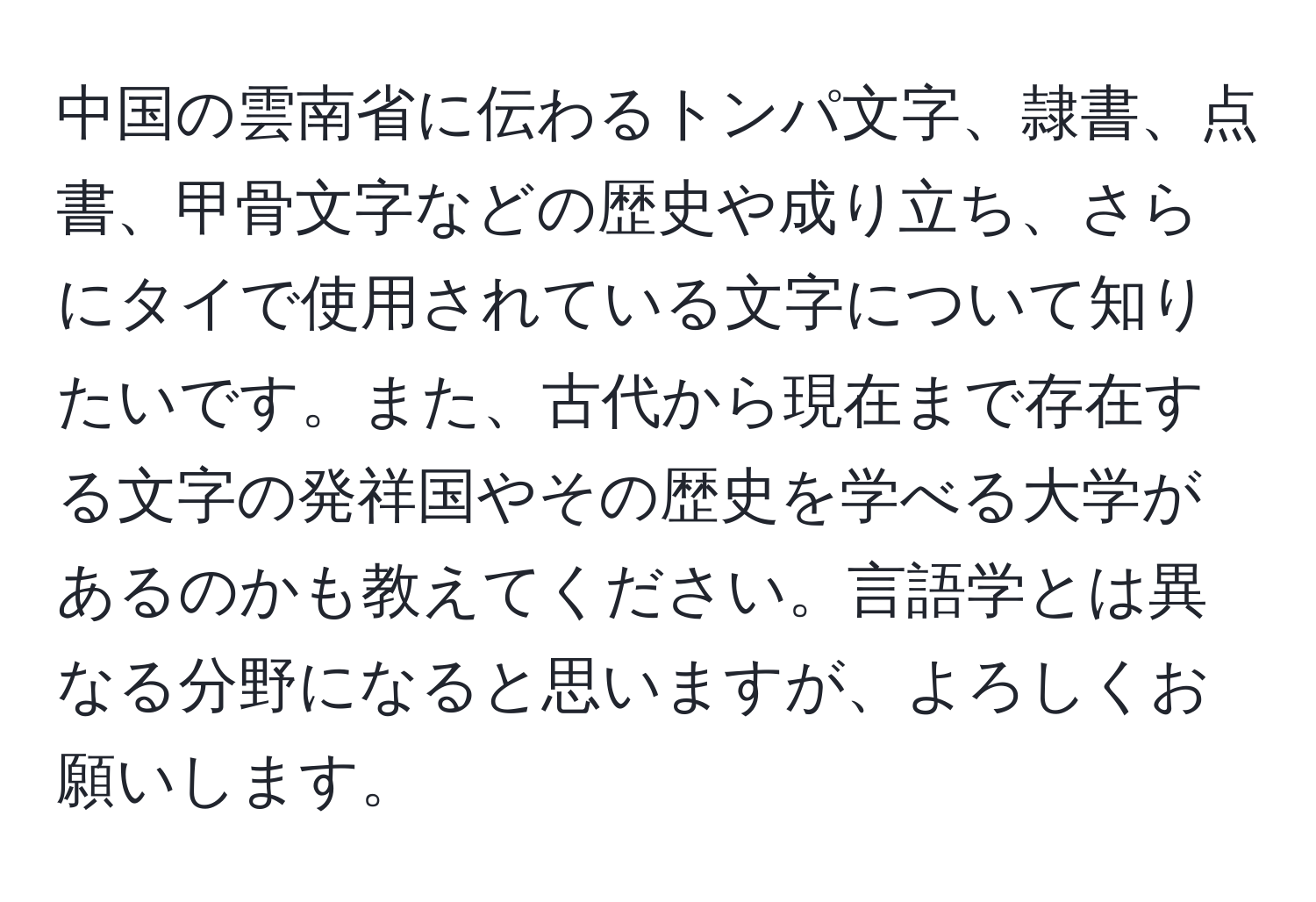 中国の雲南省に伝わるトンパ文字、隷書、点書、甲骨文字などの歴史や成り立ち、さらにタイで使用されている文字について知りたいです。また、古代から現在まで存在する文字の発祥国やその歴史を学べる大学があるのかも教えてください。言語学とは異なる分野になると思いますが、よろしくお願いします。
