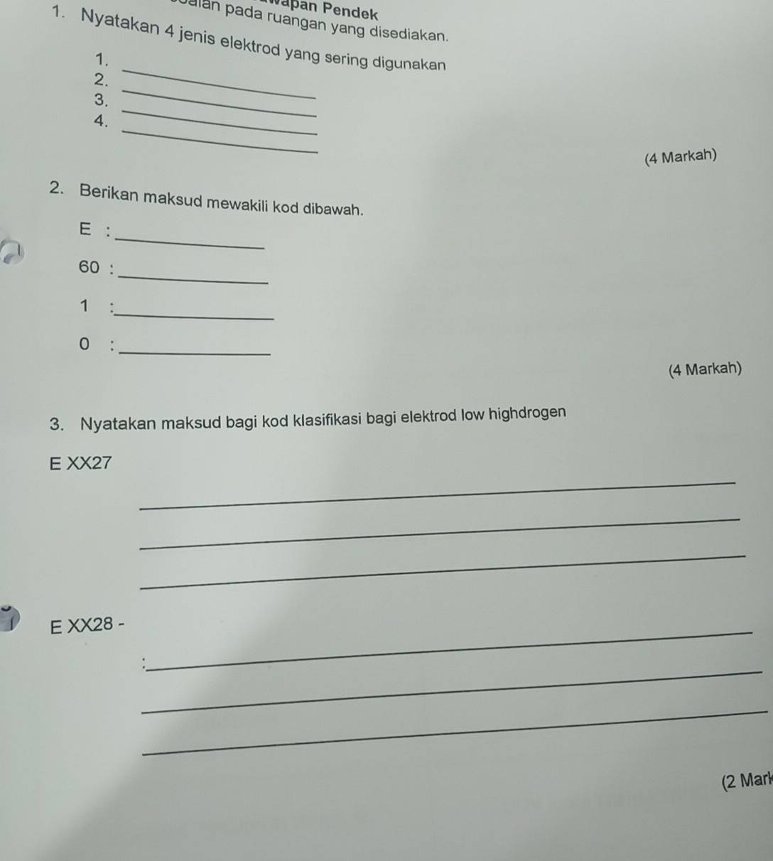 apan Pendek 
Jalán pada ruangan yang disediakan. 
1. Nyatakan 4 jenis elektrod yang sering digunakan 
1. 
_ 
2. 
_ 
3. 
_ 
_ 
4. 
(4 Markah) 
2. Berikan maksud mewakili kod dibawah. 
_ 
E : 
_ 
60 : 
1 : 
_ 
0 :_ 
(4 Markah) 
3. Nyatakan maksud bagi kod klasifikasi bagi elektrod low highdrogen 
_ 
E XX27 
_ 
_ 
E XX28 -_ 
_ 
_ 
(2 Mark