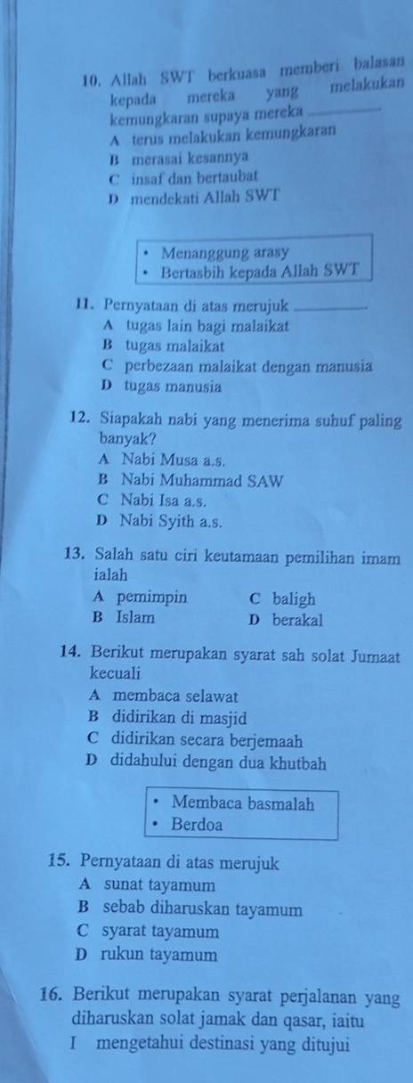 Allah SWT berkuasa memberi balasan
kepada mereka yang melakukan
kemungkaran supaya mereka_
A terus melakukan kemungkaran
B merasai kesannya
C insaf dan bertaubat
D mendekati Allah SWT
Menanggung arasy
Bertasbih kepada Allah SWT
11. Pernyataan di atas merujuk_
A tugas lain bagi malaikat
B tugas malaikat
C perbezaan malaikat dengan manusia
D tugas manusia
12. Siapakah nabi yang menerima suhuf paling
banyak?
A Nabi Musa a.s.
B Nabi Muhammad SAW
C Nabi Isa a.s.
D Nabi Syith a.s.
13. Salah satu ciri keutamaan pemilihan imam
ialah
A pemimpin C baligh
B Islam D berakal
14. Berikut merupakan syarat sah solat Jumaat
kecuali
A membaca selawat
B didirikan di masjid
C didirikan secara berjemaah
D didahului dengan dua khutbah
Membaca basmalah
Berdoa
15. Pernyataan di atas merujuk
A sunat tayamum
B sebab diharuskan tayamum
C syarat tayamum
D rukun tayamum
16. Berikut merupakan syarat perjalanan yang
diharuskan solat jamak dan qasar, iaitu
I mengetahui destinasi yang ditujui