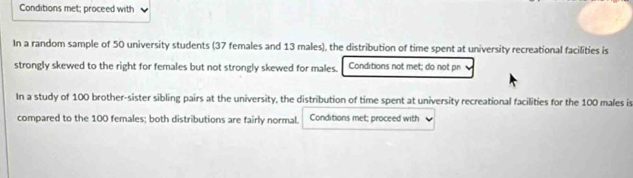 Conditions met; proceed with 
In a random sample of 50 university students (37 females and 13 males), the distribution of time spent at university recreational facilities is 
strongly skewed to the right for females but not strongly skewed for males. Conditions not met; do not pr 
In a study of 100 brother-sister sibling pairs at the university, the distribution of time spent at university recreational facilities for the 100 males is 
compared to the 100 females; both distributions are fairly normal. Conditions met; proceed with