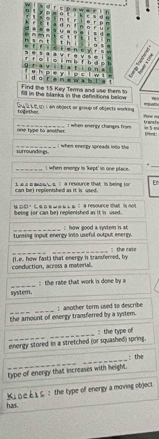 owe 
6 y p o t k c s d 
t n t 【 e r 
p n 
r 6 a d n f n 。 r u 
e e a 。 . 
d s d e 
。 n m n c t f t n 
n s n t thí o s e 
e f f c ī e n c y r s w 
S e s a a v r e vs e i a E S 
r r o l 。 i m b f b d p b 
r a v 1 t a t i o n a 【 
e hp e y l p c w t e 
dào r e n e w a b e t 
Find the 15 Key Terms and use them to 
fill in the blanks in the definitions below Wr 
equatic 
Sq 5 Le m : an object or group of objects working 
together. 
How m 
transfe 
_: when energy changes from ln 5 mi
one type to another. 
(Hint: 
_: when energy spreads into the 
surroundings. 
_: when energy is 'kept' in one place. 
_ 
s eremon be ： a resource that is being (or Ef 
can be) replenished as it is used. 
Ν つ0 · ¤е ¤£ροe_e ： a resource that is not 
being (or can be) replenished as it is used. 
_: how good a system is at 
turning input energy into useful output energy. 
_ 
_: the rate 
(i.e. how fast) that energy is transferred, by 
conduction, across a material. 
_: the rate that work is done by a 
system. 
_: another term used to describe 
the amount of energy transferred by a system. 
_ 
: the type of 
energy stored in a stretched (or squashed) spring. 
_ 
_ 
: the 
_type of energy that increases with height. 
Kies : the type of energy a moving object 
has.
