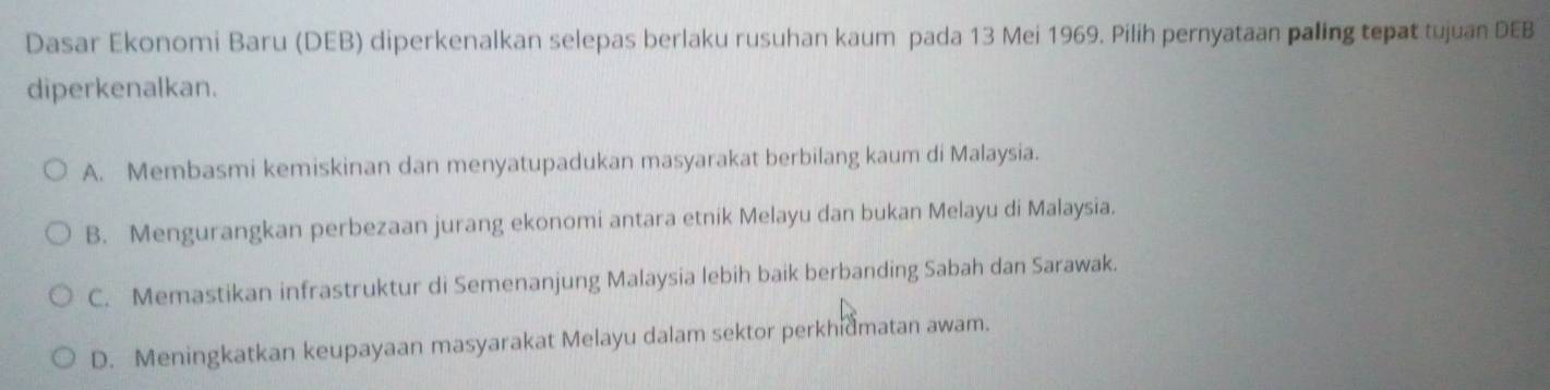 Dasar Ekonomi Baru (DEB) diperkenalkan selepas berlaku rusuhan kaum pada 13 Mei 1969. Pilih pernyataan paling tepat tujuan DEB
diperkenalkan.
A. Membasmi kemiskinan dan menyatupadukan masyarakat berbilang kaum di Malaysia.
B. Mengurangkan perbezaan jurang ekonomi antara etnik Melayu dan bukan Melayu di Malaysia.
C. Memastikan infrastruktur di Semenanjung Malaysia lebih baik berbanding Sabah dan Sarawak.
D. Meningkatkan keupayaan masyarakat Melayu dalam sektor perkhidmatan awam.