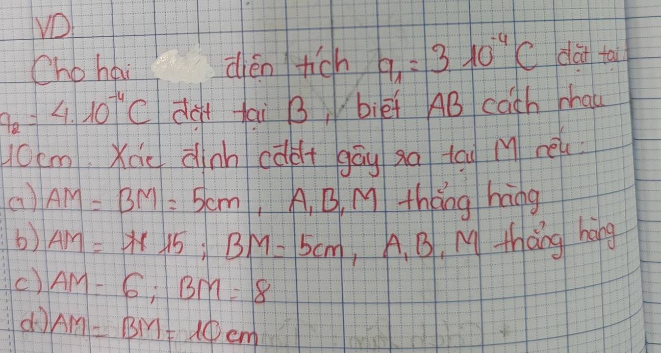 VD
Cho hai dièn tich 9_1=310^(-4)C dài ta
q_2=4.10^(-4)C dàt tai B, biēf AB cath phau
10cm Xie dinn càdt gāg xq tāu M re
() AM=BM=5cm A, B. M tháng háng
b) AM=AF15; BM=5cm ,A. B, M thang hong
() AM=6; BM=8
do AM=BM=10cm