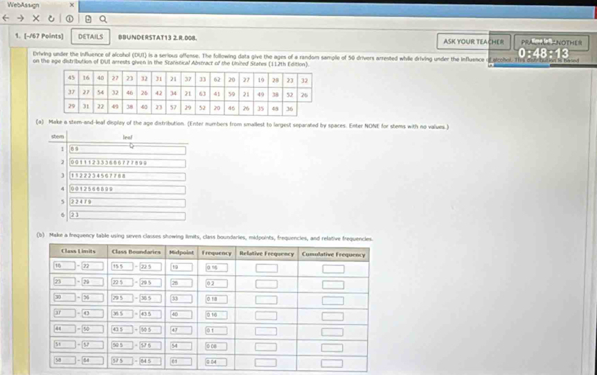 WebAssign
1. [-/67 Points] DETAILS BBUNDERSTAT13 2.R.008. ASK YOUR TEACHER PRALTAT ANOTHER
0:48:13
Driving under the influence of alcohol (DUI) is a serious offense. The following data give the ages of a random sample of 50 drivers arrested while driving under the influence of alcohol, T
on the age distribution of DUI arrests given in the Statistical Abstract of the United States (112th Edition).
(a) Make a stem-and-leaf display of the age distribution. (Enter numbers from smallest to largest separated by spaces. Enter NONE for stems with no values.)
stem leaf
1 6°
2 001112333666777899
J 1122234567768
4 0012566899
5 22479
6 23
(b) Make a frequency table using seven classes showing limits, class boundaries, midpoints, frequencies