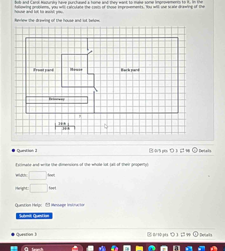 Bob and Carol Mazursky have purchased a home and they want to make some improvements to it. In the 
following problems, you will calculate the costs of those improvements. You will use scale drawing of the 
house and lot to assist you. 
Review the drawing of the house and lot below. 
Front yard House Back yard 
Driveway 
,
| 20ft|/30ft 
Question 2 □0/5 pts つ 3 $ 98 Details 
Estimate and write the dimensions of the whole lot (all of their property) 
Width: □ feet
Height: □ feet
Question Help: Message instructor 
Submit Question 
Question 3 0/10 pts > 3 % 99 Details 
Caarch