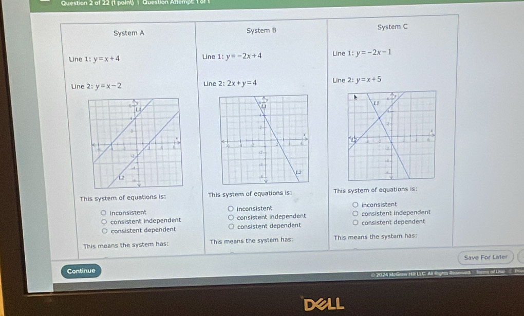 Question Attempt: 1 8f 1
System A System B System C
Line 1: y=x+4 Line 1:y=-2x+4 Line 1:y=-2x-1
Line 2: y=x-2 Line 2: 2x+y=4 Line 2: y=x+5
This system of equations is: This system of equations is: This system of equations is:
inconsistent inconsistent inconsistent
consistent Independent consistent independent consistent independent
consistent dependent consistent dependent consistent dependent
This means the system has: This means the system has: This means the system has:
Continue Save For Later