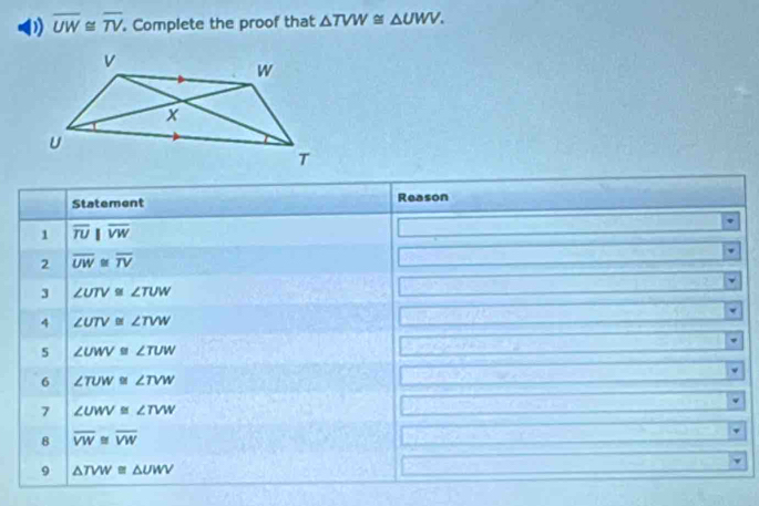 overline UW≌ overline TV Complete the proof that △ TVW≌ △ UWV. 
Statement Reason 
1 overline TU||overline VW
2 overline UW≌ overline TV
3 ∠ UTV≌ ∠ TUW
4 ∠ UTV≌ ∠ TVW
5 ∠ UWV≌ ∠ TUW
6 ∠ TUW≌ ∠ TVW
7 ∠ UWV≌ ∠ TVW
8 overline VW≌ overline VW
9 △ TVW≌ △ UWV