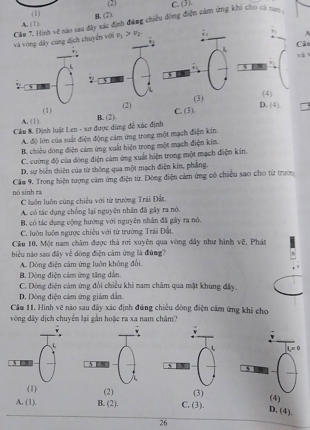 (2) C. (3).
(1)
B. (2).
Câu 7. Hình vẽ nào sau đây xác định đúng chiều dòng điện cảm ứng khi cho cả nam
A. (1).
và vòng dây cùng dịch chuyển với v_1>v_2.
A
Cáu
vàv
(3)
(4)
(1)
(2) D. (4).
A. (1). B. (2). C. (3).
Câu 8. Định luật Len - xơ được dùng để xác định
A. độ lớn của suất điện động cảm ứng trong một mạch điện kín.
B. chiều dòng điện cảm ứng xuất hiện trong một mạch điện kín.
C. cường độ của dòng điện cảm ứng xuất hiện trong một mạch điện kín.
D. sự biến thiên của từ thông qua một mạch điện kín, phẳng.
Câu 9. Trong hiện tượng cảm ứng điện từ. Dòng điện cảm ứng có chiều sao cho từ trườn
nó sinh ra
C luôn luôn cùng chiều với từ trường Trái Đất.
A. có tác dụng chống lại nguyên nhân đã gây ra nó.
B. có tác dụng cộng hưởng với nguyên nhân đã gây ra nó.
C. luôn luôn ngược chiều với từ trường Trái Đất.
Câu 10. Một nam châm được thả rơi xuyên qua vòng dây như hình vẽ. Phát
biểu nào sau đây về dòng điện cảm ứng là đúng?
A. Dòng điện cảm ứng luôn không đổi.
B. Dòng điện cảm ứng tăng dần.
C. Dòng điện cảm ứng đổi chiều khi nam châm qua mặt khung dây.
D. Dòng điện cảm ứng giảm dần.
Câu 11. Hình vẽ nào sau đây xác định đúng chiều dòng điện cảm ứng khi cho
vòng dây dịch chuyển lại gần hoặc ra xa nam châm?
(1) (2) (3)
(4)
A. (1). B. (2). C. (3).
D. (4).
26