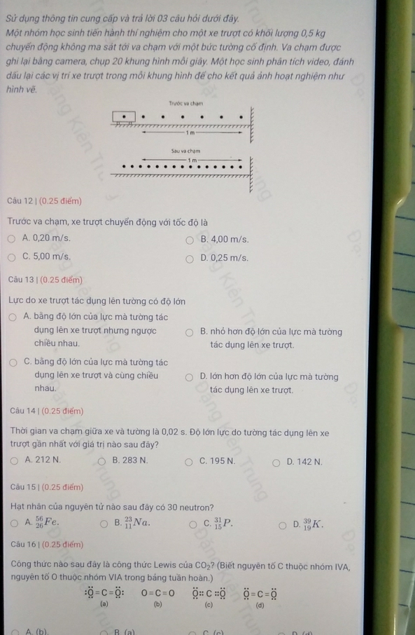 Sử dụng thông tin cung cấp và trả lời 03 câu hỏi dưới đây.
Một nhóm học sinh tiến hành thí nghiệm cho một xe trượt có khối lượng 0,5 kg
chuyến động không ma sát tới va chạm với một bức tường cố định. Va chạm được
ghi lại bằng camera, chụp 20 khung hình mỗi giây. Một học sinh phân tích video, đánh
dđấu lại các vị trí xe trượt trong mỗi khung hình để cho kết quả ảnh hoạt nghiệm như
hình vẽ.
Trước va chạm
1 m
Sau va chạm
Câu 12 | (0.25 điểm)
Trước va chạm, xe trượt chuyển động với tốc độ là
A. 0,20 m/s. B. 4,00 m/s.
C. 5,00 m/s. D. 0,25 m/s.
Câu 13 | (0.25 điểm)
Lực do xe trượt tác dụng lên tường có độ lớn
A. bằng độ lớn của lực mà tường tác
dụng lên xe trượt nhưng ngược B. nhỏ hơn độ lớn của lực mà tường
chiều nhau. tác dụng lên xe trượt.
C. bãng độ lớn của lực mà tường tác
dụng lên xe trượt và cùng chiều D. lớn hơn độ lớn của lực mà tường
nhau. tác dụng lên xe trượt.
Câu 14 | (0.25 điểm)
Thời gian va chạm giữa xe và tường là 0,02 s. Độ lớn lực do tường tác dụng lên xe
trượt gần nhất với giá trị nào sau đây?
A. 212 N. B. 283 N. C. 195 N. D. 142 N.
Câu 15 | (0.25 điểm)
Hạt nhân của nguyên tử nào sau đây có 30 neutron?
A. _(26)^(56)Fe. B. _(11)^(23)Na. C. _(15)^(31)P. D. _(19)^(39)K.
Câu 16| (0.25 điểm)
Công thức nào sau đây là công thức Lewis của CO_2? (Biết nguyên tố C thuộc nhóm IVA,
nguyên tố O thuộc nhóm VIA trong bảng tuần hoàn.)
:hat Q=C= O=C=O dot Q::C=dot Q dot Q=C=dot Q
(a) (b) (c) (d)
A. (b)