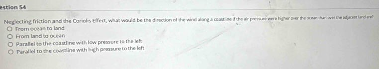 estion 54
Neglecting friction and the Coriolis Effect, what would be the direction of the wind along a coastline if the air pressure were higher over the ocean than over the adjacent land are?
From ocean to land
From land to ocean
Parallel to the coastline with low pressure to the left
Parallel to the coastline with high pressure to the left