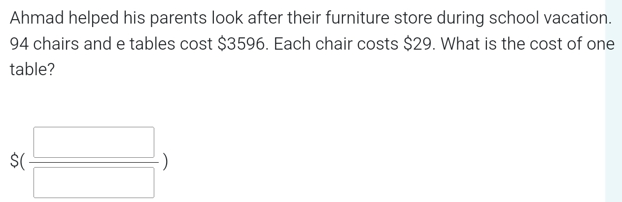 Ahmad helped his parents look after their furniture store during school vacation.
94 chairs and e tables cost $3596. Each chair costs $29. What is the cost of one 
table?
S( □ /□  )