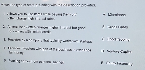 Match the type of startup funding with the description provided.
1. Allows you to use items while paying them off/ A. Microloans
often charge high interest rates
2. A small loan / often charges higher interest but good B. Credit Cards
for owners with limited credit
3. Provided by a company that typically works with startups C. Bootstrapping
4. Provides investors with part of the business in exchange D. Venture Capital
for money
5. Funding comes from personal savings E. Equity Financing