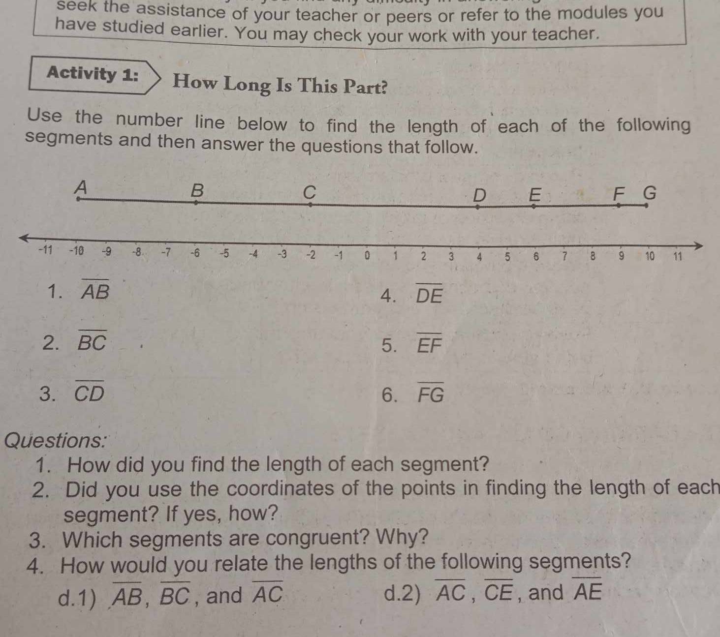 seek the assistance of your teacher or peers or refer to the modules you 
have studied earlier. You may check your work with your teacher. 
Activity 1: How Long Is This Part? 
Use the number line below to find the length of each of the following 
segments and then answer the questions that follow. 
1. overline AB overline DE
4. 
2. overline BC 5. overline EF
3. overline CD 6. overline FG
Questions: 
1. How did you find the length of each segment? 
2. Did you use the coordinates of the points in finding the length of each 
segment? If yes, how? 
3. Which segments are congruent? Why? 
4. How would you relate the lengths of the following segments? 
d.1) overline AB, overline BC , and overline AC d.2) overline AC, overline CE , and overline AE