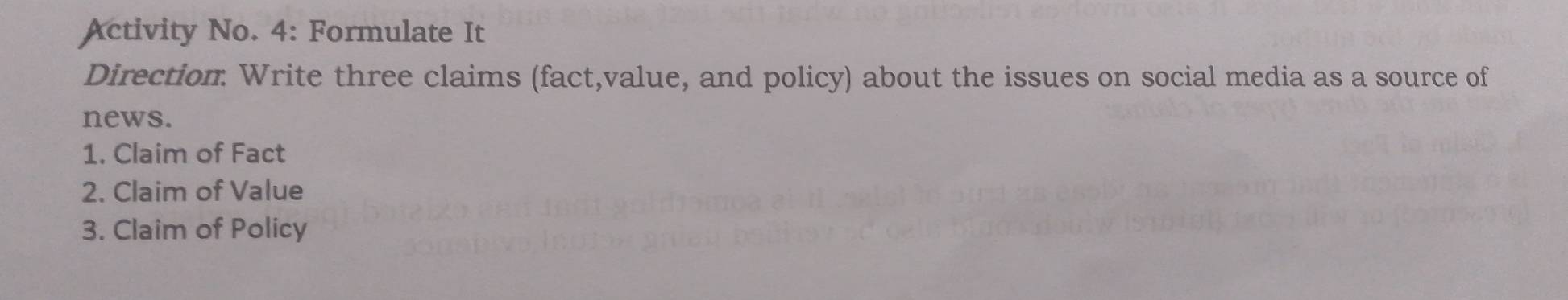 Activity No. 4: Formulate It 
Direction Write three claims (fact,value, and policy) about the issues on social media as a source of 
news. 
1. Claim of Fact 
2. Claim of Value 
3. Claim of Policy