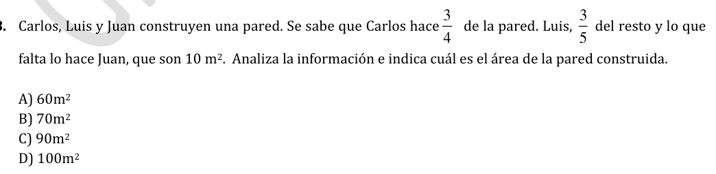 Carlos, Luis y Juan construyen una pared. Se sabe que Carlos hace  3/4  de la pared. Luis,  3/5  del resto y lo que
falta lo hace Juan, que son 10m^2 F. Analiza la información e indica cuál es el área de la pared construida.
A) 60m^2
B) 70m^2
C) 90m^2
D) 100m^2