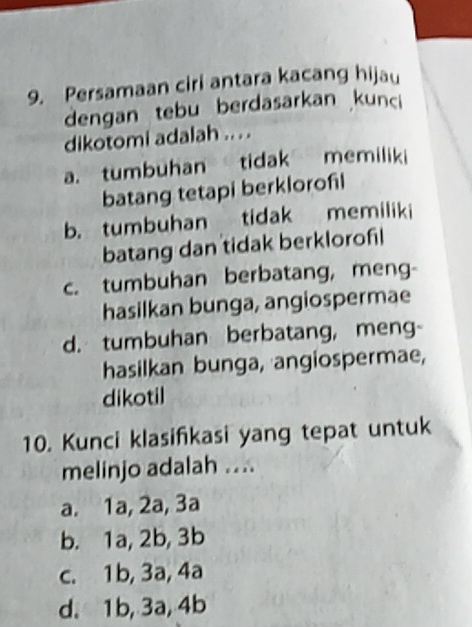 Persamaan ciri antara kacang hijau
dengan tebu berdasarkan kunci
dikotomi adalah .. . .
a. tumbuhan tidak memiliki
batang tetapi berklorofl
b. tumbuhan tidak memiliki
batang dan tidak berklorofl
c. tumbuhan berbatang, meng-
hasilkan bunga, angiospermae
d. tumbuhan berbatang, meng-
hasilkan bunga, angiospermae,
dikotil
10. Kunci klasifkasi yang tepat untuk
melinjo adalah ....
a. 1a, 2a, 3a
b. 1a, 2b, 3b
c. 1b, 3a, 4a
d. 1b, 3a, 4b