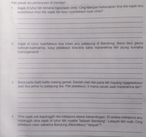 Pék jawab ieu pertanyaan di handap! 
1. Sajak di luhur téh témana ngeunaan cinta. Cing téangan kekecapan tina éta sajak anu 
nuduhkeun mun éta sajak téh keur nyaritakeun soal cinta? 
_ 
_ 
_ 
_ 
_ 
2. Sajak di luhur nyaritakeun dua insan anu patepung di Bandung. Baca deui geura 
kalimah-kalimahna, tuluy jelaskeun kira-kira saha maranéhna téh jeung kumaha 
hubunganana! 
_ 
_ 
_ 
_ 
_ 
3. Baca pada (bait) katilu masing gemet. Saolah-olah éta pada téh hayang ngajelaskeun 
asal dua jalma nu patepung téa. Pék jelaskeun, ti mana cenah asal maranéhna téh? 
_ 
_ 
_ 
_ 
_ 
4. Dina sajak sok kapanggih réa métapora atawa babandingan. Di antara métapora anu 
kapanggih dina sajak di luhur téh nyaéta “Ialayah Bandung”. Lalayah téh coét. Cing 
jelaskeun naon sababna Bandung diibaratkeun “lalayah”? 
_ 
_