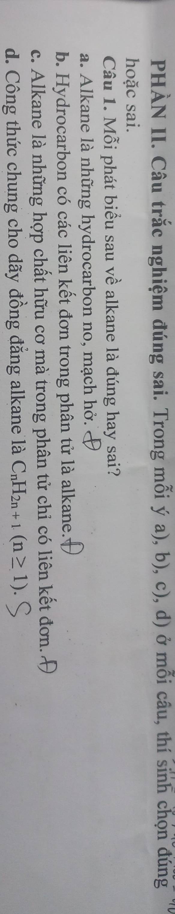 PHÀN II. Câu trắc nghiệm đúng sai. Trong mỗi ý a), b), c), d) ở mỗi câu, thí sinh chọn đúng
hoặc sai.
Câu 1. Mỗi phát biểu sau về alkane là đúng hay sai?
a. Alkane là những hydrocarbon no, mạch hở.
b. Hydrocarbon có các liên kết đơn trong phân tử là alkane.
c. Alkane là những hợp chất hữu cơ mà trong phân tử chỉ có liên kết đơn.
d. Công thức chung cho dãy đồng đẳng alkane là C_nH_2n+1(n≥ 1)