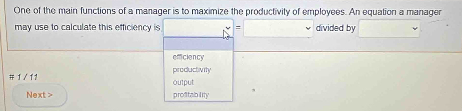 One of the main functions of a manager is to maximize the productivity of employees. An equation a manager
may use to calculate this efficiency is □ =□ divided by □. ^· 
efficiency
productivity
# 1 / 11
output
Next > profitability