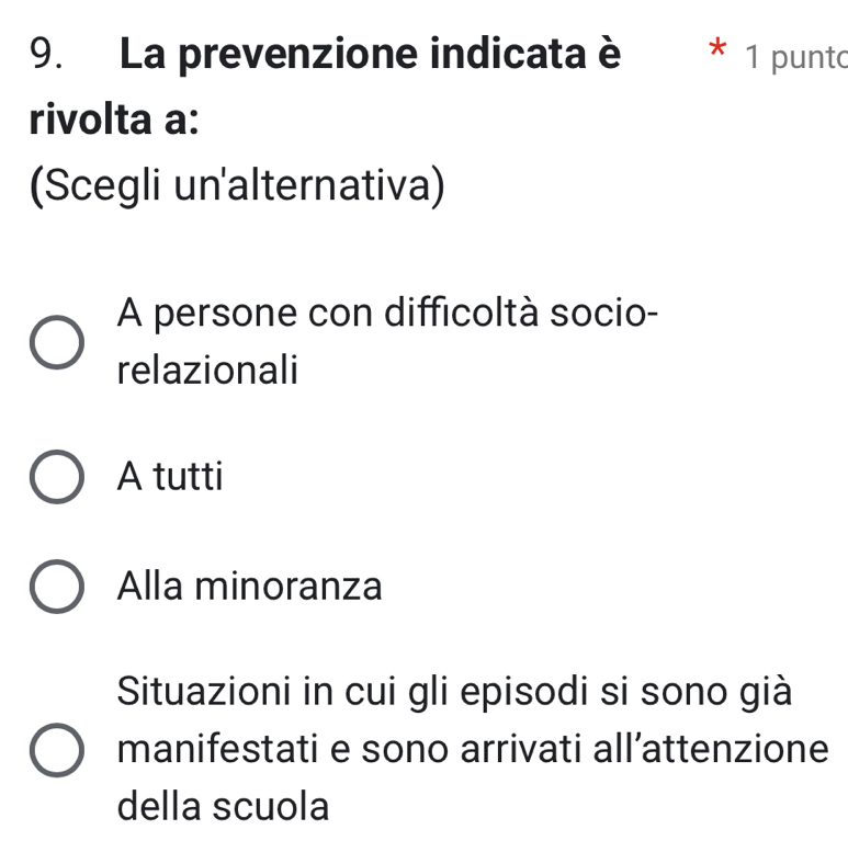 La prevenzione indicata è * 1 punto
rivolta a:
(Scegli un'alternativa)
A persone con difficoltà socio-
relazionali
A tutti
Alla minoranza
Situazioni in cui gli episodi si sono già
manifestati e sono arrivati all’attenzione
della scuola