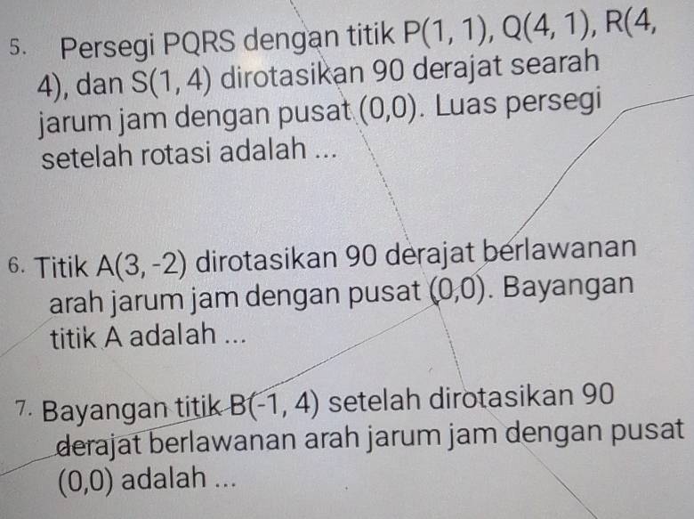 Persegi PQRS dengan titik P(1,1), Q(4,1), R(4,
4), dan S(1,4) dirotasikan 90 derajat searah 
jarum jam dengan pusat (0,0). Luas persegi 
setelah rotasi adalah ... 
6. Titik A(3,-2) dirotasikan 90 derajat berlawanan 
arah jarum jam dengan pusat (0,0). Bayangan 
titik A adalah ... 
7 Bayangan titik B(-1,4) setelah dirotasikan 90
derajat berlawanan arah jarum jam dengan pusat
(0,0) adalah ...