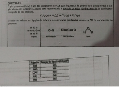 gás propano (CsHs) é um dos integrantes do GLP (gás liquefeito de petróleo) e, dessa forma, é um 
completa do gás propano. gás altamente inflamável. Abaixo está representada a equação química não balanceada de combustão
C_3H_8(g)+O_2(g)to CO_2(g)+H_2O(g)
Usando os vaiores de ligação da tabela e as estruturas mostradas, calcule o AH da combustão do 
propano.
0=0 0=c=0
A 
propaño Giês cxógêvio Gas carbônico Aguá 
[1]